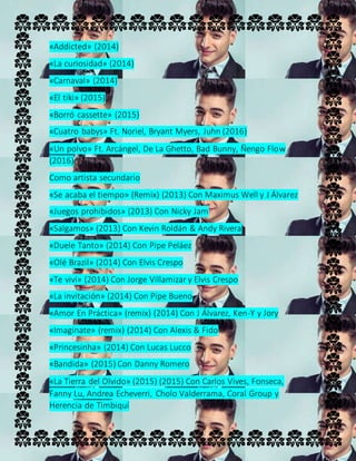 «Addicted» (2014)
«La curiosidad» (2014)
«Carnaval» (2014)
«El tiki» (2015)
«Borró cassette» (2015)
«Cuatro babys» Ft. Noriel, Bryant Myers, Juhn (2016)
«Un polvo» Ft. Arcángel, De La Ghetto, Bad Bunny, Ñengo Flow
(2016)
Como artista secundario
«Se acaba el tiempo» (Remix) (2013) Con Maximus Well y J Álvarez
«Juegos prohibidos» (2013) Con Nicky Jam
«Salgamos» (2013) Con Kevin Roldán & Andy Rivera
«Duele Tanto» (2014) Con Pipe Peláez
«Olé Brazil» (2014) Con Elvis Crespo
«Te viví» (2014) Con Jorge Villamizar y Elvis Crespo
«La invitación» (2014) Con Pipe Bueno
«Amor En Práctica» (remix) (2014) Con J Álvarez, Ken-Y y Jory
«Imaginate» (remix) (2014) Con Alexis & Fido
«Princesinha» (2014) Con Lucas Lucco
«Bandida» (2015) Con Danny Romero
«La Tierra del Olvido» (2015) (2015) Con Carlos Vives, Fonseca,
Fanny Lu, Andrea Echeverri, Cholo Valderrama, Coral Group y
Herencia de Timbiquí
 