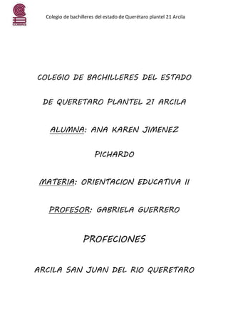 Colegio de bachilleres del estado de Querétaro plantel 21 Arcila
COLEGIO DE BACHILLERES DEL ESTADO
DE QUERETARO PLANTEL 21 ARCILA
ALUMNA: ANA KAREN JIMENEZ
PICHARDO
MATERIA: ORIENTACION EDUCATIVA II
PROFESOR: GABRIELA GUERRERO
PROFECIONES
ARCILA SAN JUAN DEL RIO QUERETARO
 