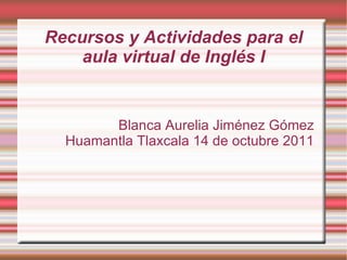 Recursos y Actividades para el aula virtual de Inglés I Blanca Aurelia Jiménez Gómez  Huamantla Tlaxcala 14 de octubre 2011  