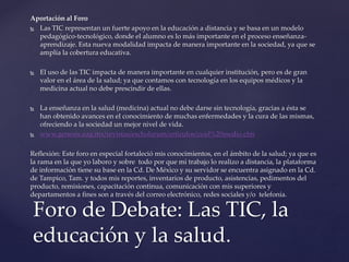 Aportación al Foro
 Las TIC representan un fuerte apoyo en la educación a distancia y se basa en un modelo
pedagógico-tecnológico, donde el alumno es lo más importante en el proceso enseñanza-
aprendizaje. Esta nueva modalidad impacta de manera importante en la sociedad, ya que se
amplía la cobertura educativa.
 El uso de las TIC impacta de manera importante en cualquier institución, pero es de gran
valor en el área de la salud; ya que contamos con tecnología en los equipos médicos y la
medicina actual no debe prescindir de ellas.
 La enseñanza en la salud (medicina) actual no debe darse sin tecnología, gracias a ésta se
han obtenido avances en el conocimiento de muchas enfermedades y la cura de las mismas,
ofreciendo a la sociedad un mejor nivel de vida.
 www.genesis.uag.mx/revistas/escholarum/articulos/cs/el%20medio.cfm
Reflexión: Este foro en especial fortaleció mis conocimientos, en el ámbito de la salud; ya que es
la rama en la que yo laboro y sobre todo por que mi trabajo lo realizo a distancia, la plataforma
de información tiene su base en la Cd. De México y su servidor se encuentra asignado en la Cd.
de Tampico, Tam. y todos mis reportes, inventarios de producto, asistencias, pedimentos del
producto, remisiones, capacitación continua, comunicación con mis superiores y
departamentos a fines son a través del correo electrónico, redes sociales y/o telefonía.
Foro de Debate: Las TIC, la
educación y la salud.
 