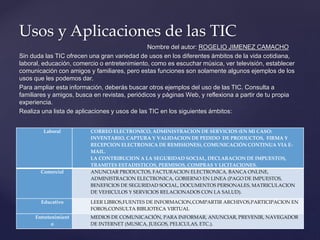 Nombre del autor: ROGELIO JIMENEZ CAMACHO
Sin duda las TIC ofrecen una gran variedad de usos en los diferentes ámbitos de la vida cotidiana,
laboral, educación, comercio o entretenimiento, como es escuchar música, ver televisión, establecer
comunicación con amigos y familiares, pero estas funciones son solamente algunos ejemplos de los
usos que les podemos dar.
Para ampliar esta información, deberás buscar otros ejemplos del uso de las TIC. Consulta a
familiares y amigos, busca en revistas, periódicos y páginas Web, y reflexiona a partir de tu propia
experiencia.
Realiza una lista de aplicaciones y usos de las TIC en los siguientes ámbitos:
Usos y Aplicaciones de las TIC
Laboral CORREO ELECTRONICO, ADMINISTRACION DE SERVICIOS (EN MI CASO:
INVENTARIO, CAPTURA Y VALIDACION DE PEDIDO DE PRODUCTOS, FIRMA Y
RECEPCION ELECTRONICA DE REMISIONES), COMUNICACIÓN CONTINUA VIA E-
MAIL.
LA CONTRIBUCION A LA SEGURIDAD SOCIAL, DECLARACION DE IMPUESTOS,
TRAMITES ESTADISTICOS, PERMISOS, COMPRAS Y LICITACIONES.
Comercial ANUNCIAR PRODUCTOS, FACTURACION ELECTRONICA, BANCA ONLINE,
ADMINISTRACION ELECTRONICA, GOBIERNO EN LINEA (PAGO DE IMPUESTOS,
BENEFICIOS DE SEGURIDAD SOCIAL, DOCUMENTOS PERSONALES, MATRICULACION
DE VEHICULOS Y SERVICIOS RELACIONADOS CON LA SALUD).
Educativo LEER LIBROS,FUENTES DE INFORMACION,COMPARTIR ARCHIVOS,PARTICIPACION EN
FOROS,CONSULTA BIBLIOTECA VIRTUAL
Entretenimient
o
MEDIOS DE COMUNICACIÓN, PARA INFORMAR, ANUNCIAR, PREVENIR, NAVEGADOR
DE INTERNET (MUSICA, JUEGOS, PELICULAS, ETC.).
 