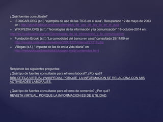 ¿Qué fuentes consultaste?
 EDUCAR.ORG (s.f.) “ejemplos de uso de las TICS en el aula”. Recuperado 12 de mayo de 2003
en : http://portal.educar.org/foros/ejemplos_de_uso_de_las_tic_en_el_aula
 WIKIPEDIA.ORG (s.f.) “Tecnologías de la información y la comunicación” 18-octubre-2014 en :
http://es.m.wikipedia.org/wiki/Tecnologias_de_la_informacion_y_la_comunicacion
 Fundación Eroski (s.f.) “La comodidad del banco en casa” consultado 29/11/09 en
http://revista.consumer.es/web/es/20001201/internet/27218.php
 Villegas (s.f.) “ Impacto de las tic en la vida diaria” en
http://metodologiaclasedigital.blogspot.mx/p/contenidos.html
Responde las siguientes preguntas:
¿Qué tipo de fuentes consultaste para el tema laboral? ¿Por qué?
BIBLIOTECA VIRTUAL (WIKIPEDIA), PORQUE LA INFORMACION SE RELACIONA CON MIS
ACTIVIDADES LABORALES.
¿Qué tipo de fuentes consultaste para el tema de comercio? ¿Por qué?
REVISTA VIRTUAL, PORQUE LA INFORMACION ES DE UTILIDAD.
 