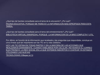 ¿Qué tipo de fuentes consultaste para el tema de la educación? ¿Por qué?
PAGINA EDUCATIVA, PORQUE ME PARECIO LA INFORMACION MAS APROPIADA PARA ESTA
TAREA.
¿Qué tipo de fuentes consultaste para el tema del entretenimiento? ¿Por qué?
BIBLIOTECA VIRTUAL (WIKIPEDIA), PORQUE LA INFORMACION ES LA MAS COMPLETA Y UTIL.
Por último, en función de la información que recabaste y las preguntas que respondiste, concluye en
cinco líneas qué tan importante son las TIC en tu vida cotidiana.
HOY LAS TIC ESTAN EN TODAS PARTES Y EN LA MAYORIA DE LAS ACCIONES QUE
REALIZAMOS DIARIAMENTE, CUANDO HABLAMOS POR CELULAR, REVISAMOS EL CORREO
ELECTRONICO, LA RED SOCIAL EN LA QUE ESTEMOS INSCRITOS O CHATEAR YA ESTAMOS
UTILIZANDO LAS NUEVAS
TECNOLOGIAS (Villegas (s.f.))
 