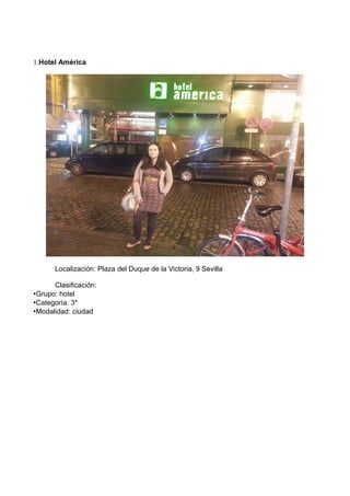 1.Hotel América

Localización: Plaza del Duque de la Victoria, 9 Sevilla
Clasificación:
•Grupo: hotel
•Categoría: 3*
•Modalidad: ciudad

 