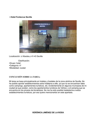 1.Hotel Fontecruz Sevilla

Localización: c/ Abades,c 41-43 Sevilla
Clasificación:
•Grupo: hotel
•Categoría: 4*
•Modalidad: ciudad

CONCLUSIÓN SOBRE LA TAREA;
Mi tarea se basa principalmente en hoteles y hostales de la zona céntrica de Sevilla. No
he podido aportar establecimientos extra hoteleros a ella, ya que no se encuentran tales
como campings, apartamentos turísticos, etc. Evidentemente en algunos municipios de mi
ciudad sé que existen, como los apartamentos turísticos de Vértice, o el camping que se
encuentra en los pinares de Aznalcázar. No me ha sido posible trasladarme a estos
establecimientos turísticos, por eso quiero mencionarlos en este apartado.

VERÓNICA JIMÉNEZ DE LA ROSA

 