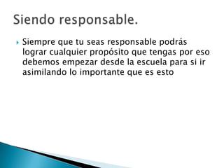 

Siempre que tu seas responsable podrás
lograr cualquier propósito que tengas por eso
debemos empezar desde la escuela para si ir
asimilando lo importante que es esto

 