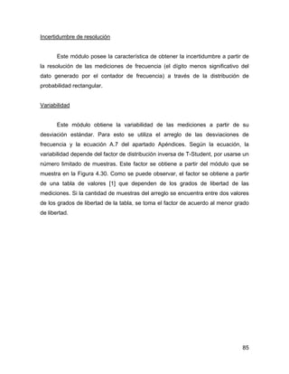 85
Incertidumbre de resolución
Este módulo posee la característica de obtener la incertidumbre a partir de
la resolución de las mediciones de frecuencia (el dígito menos significativo del
dato generado por el contador de frecuencia) a través de la distribución de
probabilidad rectangular.
Variabilidad
Este módulo obtiene la variabilidad de las mediciones a partir de su
desviación estándar. Para esto se utiliza el arreglo de las desviaciones de
frecuencia y la ecuación A.7 del apartado Apéndices. Según la ecuación, la
variabilidad depende del factor de distribución inversa de T-Student, por usarse un
número limitado de muestras. Este factor se obtiene a partir del módulo que se
muestra en la Figura 4.30. Como se puede observar, el factor se obtiene a partir
de una tabla de valores [1] que dependen de los grados de libertad de las
mediciones. Si la cantidad de muestras del arreglo se encuentra entre dos valores
de los grados de libertad de la tabla, se toma el factor de acuerdo al menor grado
de libertad.
 