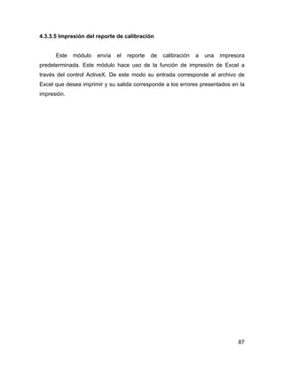 87
4.3.3.5 Impresión del reporte de calibración
Este módulo envía el reporte de calibración a una impresora
predeterminada. Este módulo hace uso de la función de impresión de Excel a
través del control ActiveX. De este modo su entrada corresponde al archivo de
Excel que desea imprimir y su salida corresponde a los errores presentados en la
impresión.
 