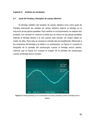 88
Capítulo 5: Análisis de resultados
5.1 Jaula de Faraday y Receptor de campo eléctrico
El blindaje metálico del receptor de campo eléctrico sirve como jaula de
Faraday atenuando las señales de campo eléctrico externo al blindaje en la
inducción de las placas paralelas. Para verificar su funcionamiento, se realizan dos
pruebas: una consiste en verificar la señal que se induce en las placas paralelas
estando el blindaje abierto y la otra cuando está cerrado, sin ningún objeto en
medio de ellas. Para esto se conecta la entrada del pre-amplificador diferencial a
los conectores del blindaje y la salida a un osciloscopio. La Figura 5.1 muestra la
fotografía de la pantalla del osciloscopio cuando el blindaje estuvo abierto,
mientras que la Figura 5.2 muestra la imagen de la pantalla del osciloscopio
cuando el blindaje estuvo cerrado.
Figura 5.1 Señal generada por el condensador de placas paralelas cuando el blindaje estuvo
abierto.
 