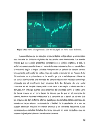 92
Figura 5.7 La misma señal generada a partir del reloj digital con menor escala de tensión.
La constitución de los circuitos implementados en los relojes y cronómetros
está basada en divisores digitales de frecuencia como contadores. Lo anterior
implica que las señales presentes corresponden a señales digitales, o sea, la
señal permanece constante en un valor de tensión perteneciente a un estado falso
o verdadero según la lógica utilizada y después de un periodo de tiempo, cambia
bruscamente a otro valor de voltaje. Esto se puede evidenciar en las Figuras 5.4 y
5.6 mediante los impulsos bruscos de tensión, ya que la señal que se obtiene de
las placas corresponde a la derivada del campo eléctrico con respecto del tiempo
originado por el cronómetro (ver ecuación 2.6). La derivada de una señal
constante en el tiempo corresponde a un valor nulo según la definición de la
derivada. Sin embargo cuando se da el cambio de un estado a otro, el voltaje varía
de forma brusca en un corto lapso de tiempo, por lo que en el momento del
cambio, la señal inducida corresponde a la pendiente de la señal. Es por eso que
los impulsos se dan de forma alterna, puesto que las señales digitales cambian de
estado en forma alterna, cambiando la polaridad de la pendiente. A la vez se
pueden observar impulsos de menor amplitud y de diferente frecuencia. Estos
corresponden a señales digitales de menor potencia en otros contadores que se
inducen bajo el principio mencionado anteriormente.
 