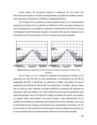 95
Estos valores de frecuencia indican la existencia de una señal con
frecuencia aproximada de 33 KHz correspondiente a la señal del oscilador interno,
cuya frecuencia nominal es de 32768 Hz, desplazada 90 KHz.
En la Figura 5.9 se muestra el mismo espectro pero con un acercamiento
respecto de la Figura 5.8, la cual tiene un SPAN de 10 KHz. Se puede observar un
tren de impulsos que se predijeron mediante la transformada de Fourier, solo que
se desplazan hacia frecuencias mayores. Se puede notar que los impulsos no se
encuentran en la misma posición como lo muestran los puntos indicados.
Figura 5.9 Espectro desplazado de frecuencia de la señal del cronómetro tomado en dos
ocasiones.
En la Figura 5.10 se muestra el espectro de frecuencia centrado en la
frecuencia de 122.770 KHz, la cual corresponde a la frecuencia de 32 768 Hz
desplazada 90 KHz y disminuida su potencia en 3dBm. Se puede ver que la
potencia de la señal es de -84.32 dBm con referencia a -30 dBm y que es mayor
que el nivel de ruido. Además se puede identificar la presencia de impulsos de
frecuencia, solo que poseen una menor potencia que los que se apreciaron para
bajas frecuencias como en la Figura 5.9. Según el análisis de Fourier, los impulsos
se pueden tratar como pulsos cuyo ancho tiende a cero teóricamente. En la
práctica, los impulsos se comportan como pulsos con anchos reducidos, por lo que
la envolvente de los impulsos de frecuencia que corresponde a la función “sa” no
es tan ancha en todo el dominio de la frecuencia como se dispuso en la teoría, por
lo que la potencia de los impulsos tiende a disminuir para frecuencias altas.
 