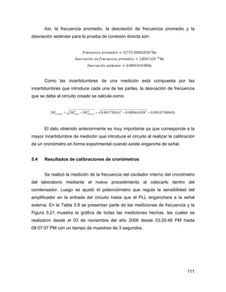 111
Así, la frecuencia promedio, la desviación de frecuencia promedio y la
desviación estándar para la prueba de conexión directa son:
Como las incertidumbres de una medición está compuesta por las
incertidumbres que introduce cada una de las partes, la desviación de frecuencia
que se debe al circuito creado se calcula como:
HzDEDEDE directototalcircuito 001673004.0000441038.0001730161.0 2222
=−=−=
El dato obtenido anteriormente es muy importante ya que corresponde a la
mayor incertidumbre de medición que introduce el circuito al realizar la calibración
de un cronómetro en forma experimental cuando existe enganche de señal.
5.4 Resultados de calibraciones de cronómetros
Se realizó la medición de la frecuencia del oscilador interno del cronómetro
del laboratorio mediante el nuevo procedimiento al colocarlo dentro del
condensador. Luego se ajustó el potenciómetro que regula la sensibilidad del
amplificador en la entrada del circuito hasta que el PLL enganchara a la señal
externa. En la Tabla 5.8 se presentan parte de las mediciones de frecuencia y la
Figura 5.21 muestra la gráfica de todas las mediciones hechas, las cuales se
realizaron desde el 03 de noviembre del año 2008 desde 03:20:48 PM hasta
08:07:07 PM con un tiempo de muestreo de 3 segundos.
 