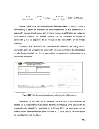 117
Lo que quiere decir que se podría notar la diferencia de un segundo entre el
cronómetro y el patrón de referencia en aproximadamente 21 días para finalizar la
calibración manual, mientras que con el nuevo método la calibración se realiza en
unos cuantos minutos. Lo anterior implica que se disminuye el tiempo de
calibración y no se depende de la resolución del cronómetro en el método
inductivo.
Volviendo a la calibración del cronómetro del laboratorio, en la Figura 5.23
se muestra parte de un reporte de calibración en un documento de Excel realizado
por el software diseñado, en donde se muestran las incertidumbres involucradas al
proceso de medición.
Figura 5.23 Parte del reporte de calibración del cronómetro del laboratorio.
Mediante los módulos en el software que calculan la incertidumbre se
obtiene las incertidumbres involucradas del método inductivo en la calibración del
cronómetro del laboratorio mostradas en la Figura 5.23 y se comparan con las
incertidumbres del método manual en la Tabla 5.13. En la Tabla 5.14 se muestran
las incertidumbres de medición.
 