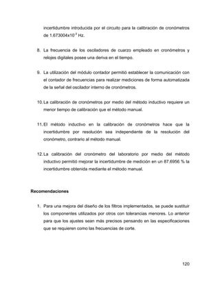 120
incertidumbre introducida por el circuito para la calibración de cronómetros
de 1.673004x10-3
Hz.
8. La frecuencia de los osciladores de cuarzo empleado en cronómetros y
relojes digitales posee una deriva en el tiempo.
9. La utilización del módulo contador permitió establecer la comunicación con
el contador de frecuencias para realizar mediciones de forma automatizada
de la señal del oscilador interno de cronómetros.
10.La calibración de cronómetros por medio del método inductivo requiere un
menor tiempo de calibración que el método manual.
11.El método inductivo en la calibración de cronómetros hace que la
incertidumbre por resolución sea independiente de la resolución del
cronómetro, contrario al método manual.
12.La calibración del cronómetro del laboratorio por medio del método
inductivo permitió mejorar la incertidumbre de medición en un 87.6956 % la
incertidumbre obtenida mediante el método manual.
Recomendaciones
1. Para una mejora del diseño de los filtros implementados, se puede sustituir
los componentes utilizados por otros con tolerancias menores. Lo anterior
para que los ajustes sean más precisos pensando en las especificaciones
que se requieren como las frecuencias de corte.
 
