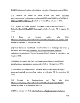 123
EIS/2.ModulaciondeAmplitud.pdf visitado el miércoles 10 de septiembre del 2008.
[12] Técnicas de diseño en filtros activos, sitio Web: http://ece-
www.colorado.edu/~mcleod/teaching/Circuits2250/Extras/TI%20Active%20Filter%
20Design%20App%20Note.pdf visitado el viernes 31 de octubre de 2008.
[13] Análisis en Fourier, sitio Web: http://www.ingelec.uns.edu.ar/pds2803/
Materiales/Cap02/02-Cap02-01-Historia.pdf visitado el martes 19 de agosto del
2008.
[14] Base de tiempos patrón, sitio Web:
http://www.fortunecity.es/felices/barcelona/146/3ds/tutores/base_de_tiempos.html
visitado el miércoles 14 de mayo del 2008.
[15] Guía técnica de trazabilidad e incertidumbre en la metrología de tiempo y
frecuencia, sitio Web: http://www.ema.org.mx/descargas/guias_tecnicas/
calibracion_caracterizacion/TiempoFrecuenciav01.pdf visitado el miércoles14 de
mayo de 2008.
[16] Relojes de cuarzo, sitio Web: http://supercurioso.blogspot.com/2006/11/
como-funcionan-los-relojes-de-cuarzo.html visitado el 5 de agosto del 2008.
[17] Corrientes de desplazamiento, sitio Web: www.rinconsolidario.org/david/
descargas/practica2-campos.pdf.gz visitado el miércoles 12 de noviembre del
2008.
[18] Principio de funcionamiento del PLL, sitio Web:
http://www.fortunecity.es/felices/barcelona/146/3ds/tutores/cronometro.html
visitado el jueves 20 de noviembre del 2008.
[19] Filtros activos, sitio Web: http://profesores.usfq.edu.ec/nelsonh/instrumen
 