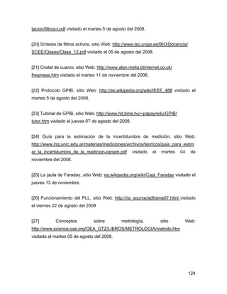 124
tacion/filtros-t.pdf visitado el martes 5 de agosto del 2008.
[20] Síntesis de filtros activos, sitio Web: http://www.tsc.uvigo.es/BIO/Docencia/
SCEE/Clases/Clase_12.pdf visitado el 05 de agosto del 2008.
[21] Cristal de cuarzo, sitio Web: http://www.alan.melia.btinternet.co.uk/
freqmeas.htm visitado el martes 11 de noviembre del 2008.
[22] Protocolo GPIB, sitio Web: http://es.wikipedia.org/wiki/IEEE_488 visitado el
martes 5 de agosto del 2008.
[23] Tutorial de GPIB, sitio Web: http://www.hit.bme.hu/~papay/edu/GPIB/
tutor.htm visitado el jueves 07 de agosto del 2008.
[24] Guía para la estimación de la incertidumbre de medición, sitio Web:
http://www.ing.unrc.edu.ar/materias/mediciones/archivos/teoricos/guia_para_estim
ar_la_incertidumbre_de_la_medicion-cenam.pdf visitado el martes 04 de
noviembre del 2008.
[25] La jaula de Faraday, sitio Web: es.wikipedia.org/wiki/Caja_Faraday visitado el
jueves 13 de noviembre.
[26] Funcionamiento del PLL, sitio Web: http:///js_source/adframe07.html visitado
el viernes 22 de agosto del 2008
[27] Conceptos sobre metrología, sitio Web:
http://www.science.oas.org/OEA_GTZ/LIBROS/METROLOGIA/metrolo.htm
visitado el martes 05 de agosto del 2008.
 