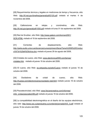 125
[28] Requerimientos técnicos y legales en mediciones de tiempo y frecuencia, sitio
Web: http://tf.nist.gov/timefreq/general/pdf/2125.pdf visitado el martes 4 de
noviembre del 2008.
[29] Calibraciones en relojes y cronómetros, sitio Web:
http://tf.nist.gov/general/pdf/1930.pdf visitado el lunes 01 de septiembre del 2008.
[30] Red de Snubber, sitio Web: http://www.galeon.com/konnan2001/
SCR.HTML visitado el 18 de septiembre del 2008.
[31] Corrientes de desplazamiento, sitio Web:
http://petra.euitio.uniovi.es/docencia/cursos/primero/fisica/Tema%2009%20Conduc
ci%F3n%20el%E9ctrica.doc visitado el jueves 28 de agosto del 2008.
[32] Cristales de cuarzo, sitio Web: www.electronica2000.com/temas/
cristales.htm visitado el jueves 16 de octubre del 2008.
[33] El cuarzo, sitio Web: es.wikipedia.org/wiki/Cuarzo visitado el jueves 16 de
octubre del 2008.
[34] Osciladores de cristal de cuarzo, sitio Web:
http://huarpe.com/electronica/osc/oscilador-xtal.html visitado jueves 16 de octubre
del 2008.
[35] Piezoelectricidad, sitio Web: www.fisicarecreativa.com/informes/
infor_ondas/piezoelectr96.pdf visitado el jueves 16 de octubre del 2008.
[36] La compatibilidad electromagnética en el diseño de los equipos electrónicos,
sitio web: http://www.cec.cubaindustria.cu/contenido/jornadaVII/3_3.pdf visitado el
jueves 16 de octubre del 2008.
 