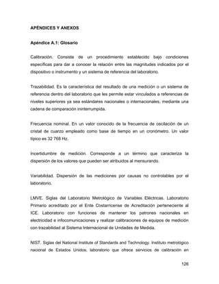 126
APÉNDICES Y ANEXOS
Apéndice A.1: Glosario
Calibración. Consiste de un procedimiento establecido bajo condiciones
específicas para dar a conocer la relación entre las magnitudes indicados por el
dispositivo o instrumento y un sistema de referencia del laboratorio.
Trazabilidad. Es la característica del resultado de una medición o un sistema de
referencia dentro del laboratorio que les permite estar vinculados a referencias de
niveles superiores ya sea estándares nacionales o internacionales, mediante una
cadena de comparación ininterrumpida.
Frecuencia nominal. En un valor conocido de la frecuencia de oscilación de un
cristal de cuarzo empleado como base de tiempo en un cronómetro. Un valor
típico es 32 768 Hz.
Incertidumbre de medición. Corresponde a un término que caracteriza la
dispersión de los valores que pueden ser atribuidos al mensurando.
Variabilidad. Dispersión de las mediciones por causas no controlables por el
laboratorio.
LMVE. Siglas del Laboratorio Metrológico de Variables Eléctricas. Laboratorio
Primario acreditado por el Ente Costarricense de Acreditación perteneciente al
ICE. Laboratorio con funciones de mantener los patrones nacionales en
electricidad e infocomunicaciones y realizar calibraciones de equipos de medición
con trazabilidad al Sistema Internacional de Unidades de Medida.
NIST. Siglas del National Institute of Standards and Technology. Instituto metrológico
nacional de Estados Unidos, laboratorio que ofrece servicios de calibración en
 