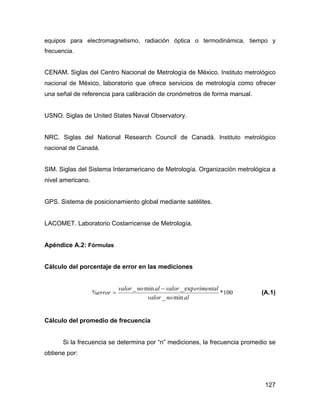 127
equipos para electromagnetismo, radiación óptica o termodinámica, tiempo y
frecuencia.
CENAM. Siglas del Centro Nacional de Metrología de México. Instituto metrológico
nacional de México, laboratorio que ofrece servicios de metrología como ofrecer
una señal de referencia para calibración de cronómetros de forma manual.
USNO. Siglas de United States Naval Observatory.
NRC. Siglas del National Research Council de Canadá. Instituto metrológico
nacional de Canadá.
SIM. Siglas del Sistema Interamericano de Metrología. Organización metrológica a
nivel americano.
GPS. Sistema de posicionamiento global mediante satélites.
LACOMET. Laboratorio Costarricense de Metrología.
Apéndice A.2: Fórmulas
Cálculo del porcentaje de error en las mediciones
100*
min_
exp_min_
%
alnovalor
erimentalvaloralnovalor
error
−
= (A.1)
Cálculo del promedio de frecuencia
Si la frecuencia se determina por “n” mediciones, la frecuencia promedio se
obtiene por:
 