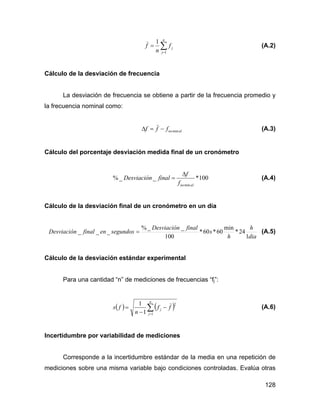 128
∑=
=
n
j
jf
n
f
1
1
(A.2)
Cálculo de la desviación de frecuencia
La desviación de frecuencia se obtiene a partir de la frecuencia promedio y
la frecuencia nominal como:
alnofff min−=Δ (A.3)
Cálculo del porcentaje desviación medida final de un cronómetro
100*__%
minalnof
f
finalDesviación
Δ
= (A.4)
Cálculo de la desviación final de un cronómetro en un día
dia
h
h
s
finalDesviación
segundosenfinalDesviación
1
24*
min
60*60*
100
__%
___ = (A.5)
Cálculo de la desviación estándar experimental
Para una cantidad “n” de mediciones de frecuencias “fj”:
( ) ( )∑=
−
−
=
n
j
j ff
n
fs
1
2
1
1
(A.6)
Incertidumbre por variabilidad de mediciones
Corresponde a la incertidumbre estándar de la media en una repetición de
mediciones sobre una misma variable bajo condiciones controladas. Evalúa otras
 