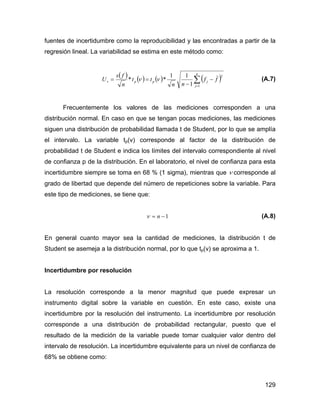 129
fuentes de incertidumbre como la reproducibilidad y las encontradas a partir de la
regresión lineal. La variabilidad se estima en este método como:
( ) ( ) ( ) ( )∑=
−
−
==
n
j
jppv ff
nn
tt
n
fs
U
1
2
1
11
** νν (A.7)
Frecuentemente los valores de las mediciones corresponden a una
distribución normal. En caso en que se tengan pocas mediciones, las mediciones
siguen una distribución de probabilidad llamada t de Student, por lo que se amplía
el intervalo. La variable tp(ν) corresponde al factor de la distribución de
probabilidad t de Student e indica los límites del intervalo correspondiente al nivel
de confianza p de la distribución. En el laboratorio, el nivel de confianza para esta
incertidumbre siempre se toma en 68 % (1 sigma), mientras que ν corresponde al
grado de libertad que depende del número de repeticiones sobre la variable. Para
este tipo de mediciones, se tiene que:
1−= nν (A.8)
En general cuanto mayor sea la cantidad de mediciones, la distribución t de
Student se asemeja a la distribución normal, por lo que tp(ν) se aproxima a 1.
Incertidumbre por resolución
La resolución corresponde a la menor magnitud que puede expresar un
instrumento digital sobre la variable en cuestión. En este caso, existe una
incertidumbre por la resolución del instrumento. La incertidumbre por resolución
corresponde a una distribución de probabilidad rectangular, puesto que el
resultado de la medición de la variable puede tomar cualquier valor dentro del
intervalo de resolución. La incertidumbre equivalente para un nivel de confianza de
68% se obtiene como:
 
