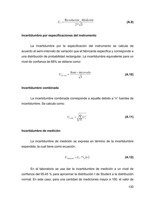130
3*2
_Re Mediciónsolución
Ur = (A.9)
Incertidumbre por especificaciones del instrumento
La incertidumbre por la especificación del instrumento se calcula de
acuerdo al semi-intervalo de variación que el fabricante especifica y corresponde a
una distribución de probabilidad rectangular. La incertidumbre equivalente para un
nivel de confianza de 68% se obtiene como:
3
intervaloSemi
U insEs
−
=− (A.10)
Incertidumbre combinada
La incertidumbre combinada corresponde a aquella debido a “n” fuentes de
incertidumbre. Se calcula como:
∑=
=
n
j
jcomb UU
1
2
(A.11)
Incertidumbre de medición
La incertidumbre de medición se expresa en término de la incertidumbre
expandida, la cual tiene como ecuación:
( )νpCmedición tUU *= (A.12)
En el laboratorio se usa dar la incertidumbre de medición a un nivel de
confianza del 95.45 % para aproximar la distribución t de Student a la distribución
normal. En este caso, para una cantidad de mediciones mayor a 100, el valor de
 