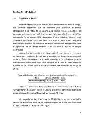1
Capítulo 1: Introducción
1.1 Entorno de proyecto
Desde la antigüedad, el ser humano se ha preocupado por medir el tiempo.
Los primeros dispositivos que se diseñaron para cuantificar el tiempo
corresponden a los relojes de sol y arena, pero con los avances tecnológicos se
construyeron instrumentos mecánicos más complejos que utilizaban los principios
del péndulo. En los años de 1930 I. Isaac Rabi (Premio Nobel de Física en 1940)
propuso el principio de usar transiciones de energía en átomos como referencia
para construir patrones de referencia de tiempo y frecuencia. Este principio tiene
su aplicación en los relojes atómicos y así se inicia la era de los relojes
electrónicos.
La estructura de un reloj o cronómetro electrónico se basa en un generador
de frecuencia u oscilador. De allí que la precisión del dispositivo depende del
oscilador. Estos osciladores pueden estar constituidos por diferentes tipos de
cristales como pueden ser cuarzo, cesio o rubidio. En la Tabla 1.1 se muestran los
nombres de los cristales usados en los osciladores y la desviación de tiempo en
un día.
Tabla 1.1 Estabilidad para diferentes tipos de cristal usados en los osciladores
Cristal Cuarzo Rubidio Cesio
Estabilidad(24 horas) 50us 100ns 0.1ps
En los años cercanos a 1967 se establece mediante la Resolución 1 de la
13° Conferencia General de Pesos y Medidas al segundo como la unidad básica
para medición del tiempo del Sistema Internacional (SI) como:
“Un segundo es la duración de 9 192 631 770 ciclos de la radiación
asociada a la transición entre los dos niveles hiperfinos del estado fundamental del
Isótopo 133 del átomo de Cesio (133
Cs)” [27].
 