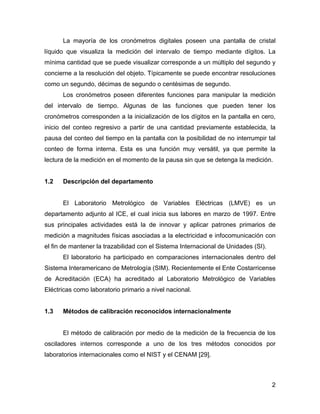 2
La mayoría de los cronómetros digitales poseen una pantalla de cristal
líquido que visualiza la medición del intervalo de tiempo mediante dígitos. La
mínima cantidad que se puede visualizar corresponde a un múltiplo del segundo y
concierne a la resolución del objeto. Típicamente se puede encontrar resoluciones
como un segundo, décimas de segundo o centésimas de segundo.
Los cronómetros poseen diferentes funciones para manipular la medición
del intervalo de tiempo. Algunas de las funciones que pueden tener los
cronómetros corresponden a la inicialización de los dígitos en la pantalla en cero,
inicio del conteo regresivo a partir de una cantidad previamente establecida, la
pausa del conteo del tiempo en la pantalla con la posibilidad de no interrumpir tal
conteo de forma interna. Esta es una función muy versátil, ya que permite la
lectura de la medición en el momento de la pausa sin que se detenga la medición.
1.2 Descripción del departamento
El Laboratorio Metrológico de Variables Eléctricas (LMVE) es un
departamento adjunto al ICE, el cual inicia sus labores en marzo de 1997. Entre
sus principales actividades está la de innovar y aplicar patrones primarios de
medición a magnitudes físicas asociadas a la electricidad e infocomunicación con
el fin de mantener la trazabilidad con el Sistema Internacional de Unidades (SI).
El laboratorio ha participado en comparaciones internacionales dentro del
Sistema Interamericano de Metrología (SIM). Recientemente el Ente Costarricense
de Acreditación (ECA) ha acreditado al Laboratorio Metrológico de Variables
Eléctricas como laboratorio primario a nivel nacional.
1.3 Métodos de calibración reconocidos internacionalmente
El método de calibración por medio de la medición de la frecuencia de los
osciladores internos corresponde a uno de los tres métodos conocidos por
laboratorios internacionales como el NIST y el CENAM [29].
 