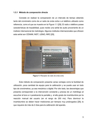 3
1.3.1 Método de comparación directa
Consiste en realizar la comparación de un intervalo de tiempo obtenido
tanto del cronómetro como de un radio de onda corta o un teléfono utilizado como
referencia, como el que se muestra en la Figura 1.1 [29]. El radio o teléfono posee
características de trazabilidad, pues recibe una señal de audio proveniente de un
instituto internacional de metrología. Algunos institutos internacionales que ofrecen
esta señal son CENAM, NIST, USNO, NRC [29].
Figura 1.1 Receptor de radio de onda corta.
Este método de comparación presenta varias ventajas como la facilidad de
utilización, poca cantidad de equipo para la calibración y se puede usar en todo
tipo de cronómetros; ya sea mecánico o digital. Por otro lado, las desventajas que
presenta corresponden a la intervención constante y precisa de un metrólogo al
escuchar el tono e ir paralizando la pantalla y el alto grado de incertidumbre por la
reacción manual del usuario (en el rango de 250 ms). Para disminuir la
incertidumbre se deben hacer mediciones por tiempos muy prolongados [29], lo
que requiere de más de 2 días para la calibración del aparato.
 