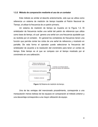 4
1.3.2 Método de comparación mediante el uso de un contador
Este método es similar al descrito anteriormente, solo que se utiliza como
referencia un sistema de medición de tiempo trazable al Patrón Nacional de
Tiempo, al utilizar la frecuencia de un patrón primario.
Un sistema de medición de tiempo se muestra en la Figura 1.2. El
sintetizador de frecuencia recibe una señal del patrón de referencia que utiliza
como base de tiempo, el cual genera una señal con una frecuencia ajustable que
es recibida por el contador. En general los contadores de frecuencia tienen una
función que permite contar los ciclos de una señal de referencia y mostrarlo en
pantalla. De esta forma el operador puede seleccionar la frecuencia del
sintetizador de acuerdo a la resolución del cronómetro para tener un conteo de
tiempo. Este tiempo es el que se compara con el tiempo mostrado por el
cronómetro en una calibración.
Figura 1.2 Sistema de medición de tiempo.
Una de las ventajas del mencionado procedimiento, corresponde a una
manipulación menos tediosa de los equipos en comparación al método anterior y
una desventaja corresponde a una mayor utilización de equipo.
 
