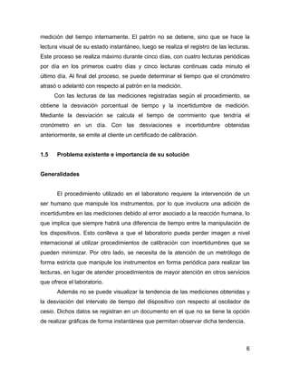 6
medición del tiempo internamente. El patrón no se detiene, sino que se hace la
lectura visual de su estado instantáneo, luego se realiza el registro de las lecturas.
Este proceso se realiza máximo durante cinco días, con cuatro lecturas periódicas
por día en los primeros cuatro días y cinco lecturas continuas cada minuto el
último día. Al final del proceso, se puede determinar el tiempo que el cronómetro
atrasó o adelantó con respecto al patrón en la medición.
Con las lecturas de las mediciones registradas según el procedimiento, se
obtiene la desviación porcentual de tiempo y la incertidumbre de medición.
Mediante la desviación se calcula el tiempo de corrimiento que tendría el
cronómetro en un día. Con las desviaciones e incertidumbre obtenidas
anteriormente, se emite al cliente un certificado de calibración.
1.5 Problema existente e importancia de su solución
Generalidades
El procedimiento utilizado en el laboratorio requiere la intervención de un
ser humano que manipule los instrumentos, por lo que involucra una adición de
incertidumbre en las mediciones debido al error asociado a la reacción humana, lo
que implica que siempre habrá una diferencia de tiempo entre la manipulación de
los dispositivos. Esto conlleva a que el laboratorio pueda perder imagen a nivel
internacional al utilizar procedimientos de calibración con incertidumbres que se
pueden minimizar. Por otro lado, se necesita de la atención de un metrólogo de
forma estricta que manipule los instrumentos en forma periódica para realizar las
lecturas, en lugar de atender procedimientos de mayor atención en otros servicios
que ofrece el laboratorio.
Además no se puede visualizar la tendencia de las mediciones obtenidas y
la desviación del intervalo de tiempo del dispositivo con respecto al oscilador de
cesio. Dichos datos se registran en un documento en el que no se tiene la opción
de realizar gráficas de forma instantánea que permitan observar dicha tendencia.
 