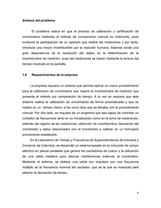 7
Síntesis del problema
El problema radica en que el proceso de calibración y certificación de
cronómetros mediante el método de comparación manual es ineficiente, pues
involucra la participación de un operario que realice las mediciones y por tanto,
introduce una mayor incertidumbre por la reacción humana. Además existe una
gran dependencia de la resolución del objeto en la determinación de la
incertidumbre de medición, pues las mediciones se hacen mediante la lectura del
tiempo mostrado en la pantalla.
1.6 Requerimientos de la empresa
La empresa requiere un sistema que permita aplicar un nuevo procedimiento
para la calibración de cronómetros que mejore la incertidumbre de medición que
presenta el método por comparación de tiempo. A la vez se requiere que este
sistema realice la calibración de cronómetros de forma automatizada y que se
realice en un tiempo menor a los cinco días que se llevaba con el procedimiento
manual. Por otro lado, se requiere de un programa que sea capaz de controlar un
contador de frecuencias tanto en su inicialización como en la toma de mediciones,
además del registro de las mediciones, obtención de incertidumbre, desviación del
cronómetro y datos relacionados con el cronómetro a calibrar en un formulario
previamente establecido.
En el Laboratorio de Tiempo y Frecuencia de Superintendencia de Industria y
Comercio de Colombia, se desarrolló un sistema basado en la inducción de campo
eléctrico en placas paralelas que genera los osciladores de cuarzo y la utilización
de una celda metálica para atenuar interferencias externas al cronómetro.
Mediante el sistema, se obtiene una señal con impulsos con una frecuencia
múltiplo de la frecuencia nominal del oscilador, que es la que se manipula para
obtener la desviación de tiempo.
 