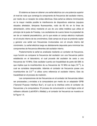 9
El sistema se basa en obtener una señal eléctrica con una potencia superior
al nivel de ruido que contenga la componente de frecuencia del oscilador interno,
por medio de un receptor de ondas eléctricas. Esta señal se obtiene minimizando
en la mayor medida posible la interferencia de dispositivos externos (equipos
situados alrededor, lámparas fluorescentes, ruido de 60 Hz en la línea de
alimentación, entre otros) mediante el uso de una celda metálica que utiliza el
principio de la jaula de Faraday. Los osciladores de cuarzo tienen la propiedad de
ser de un material piezoeléctrico, por lo que existe un campo eléctrico implicado
en el circuito interno de los cronómetros. Este campo es el que se pretende captar
y generar una señal con frecuencias involucradas con el circuito interno del
cronómetro. La señal eléctrica luego es debidamente depurada para minimizar las
componentes de frecuencia diferentes del oscilador interno.
Posteriormente la señal es analizada mediante un contador de frecuencia,
cuya función es comparar la frecuencia del oscilador con una frecuencia patrón
establecido en el laboratorio; el cual procede del oscilador de cesio a una
frecuencia de 10 MHz. Este oscilador cuenta con trazabilidad de parte del SIM; lo
que implica que la incertidumbre de su frecuencia de 10 MHz es baja (10-13
), la
cual se considera despreciable. Además el contador de frecuencia posee una
incertidumbre de 3.5-10
si utiliza como referencia el oscilador interno. Esto da
trazabilidad en el proceso de medición.
Las comparaciones de las frecuencias en el contador de frecuencias deben
ser procesadas y enviadas a la computadora por medio de un adaptador GPIB
(“General Purpose Interface Bus”), el cual es la interface entre el contador de
frecuencias y la computadora. El proceso de comunicación a nivel lógico entre el
software utilizado (LabVIEW o Matlab) y el contador de frecuencia se muestra en
la Figura 1.4.
 