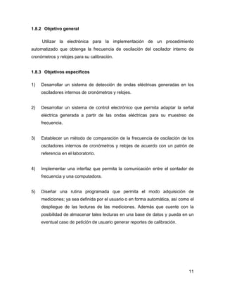 11
1.8.2 Objetivo general
Utilizar la electrónica para la implementación de un procedimiento
automatizado que obtenga la frecuencia de oscilación del oscilador interno de
cronómetros y relojes para su calibración.
1.8.3 Objetivos específicos
1) Desarrollar un sistema de detección de ondas eléctricas generadas en los
osciladores internos de cronómetros y relojes.
2) Desarrollar un sistema de control electrónico que permita adaptar la señal
eléctrica generada a partir de las ondas eléctricas para su muestreo de
frecuencia.
3) Establecer un método de comparación de la frecuencia de oscilación de los
osciladores internos de cronómetros y relojes de acuerdo con un patrón de
referencia en el laboratorio.
4) Implementar una interfaz que permita la comunicación entre el contador de
frecuencia y una computadora.
5) Diseñar una rutina programada que permita el modo adquisición de
mediciones; ya sea definida por el usuario o en forma automática, así como el
despliegue de las lecturas de las mediciones. Además que cuente con la
posibilidad de almacenar tales lecturas en una base de datos y pueda en un
eventual caso de petición de usuario generar reportes de calibración.
 