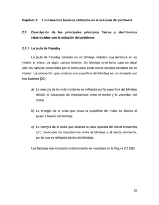 12
Capítulo 2: Fundamentos teóricos utilizados en la solución del problema
2.1 Descripción de los principales principios físicos y electrónicos
relacionados con la solución del problema
2.1.1 La jaula de Faraday
La jaula de Faraday consiste en un blindaje metálico que minimiza en su
interior el efecto de algún campo exterior. Un blindaje sirve tanto para no dejar
salir los campos encerrados por él como para evitar entrar campos externos en su
interior. La atenuación que produce una superficie del blindaje es considerada por
tres factores [36]:
a) La energía de la onda incidente es reflejada por la superficie del blindaje
debido al desacople de impedancias entre el medio y la vecindad del
metal.
b) La energía de la onda que cruza la superficie del metal se atenúa al
pasar a través del blindaje.
c) La energía de la onda que alcanza la cara opuesta del metal encuentra
otro desacople de impedancias entre el blindaje y el medio ambiente,
por lo que es reflejada dentro del blindaje.
Los factores mencionados anteriormente se muestran en la Figura 2.1 [36].
 