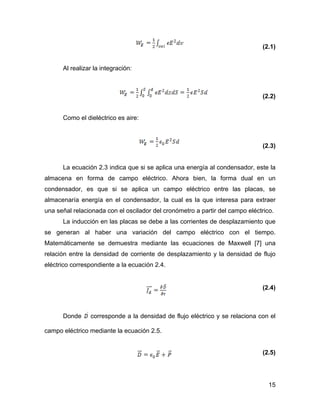 15
(2.1)
Al realizar la integración:
(2.2)
Como el dieléctrico es aire:
(2.3)
La ecuación 2.3 indica que si se aplica una energía al condensador, este la
almacena en forma de campo eléctrico. Ahora bien, la forma dual en un
condensador, es que si se aplica un campo eléctrico entre las placas, se
almacenaría energía en el condensador, la cual es la que interesa para extraer
una señal relacionada con el oscilador del cronómetro a partir del campo eléctrico.
La inducción en las placas se debe a las corrientes de desplazamiento que
se generan al haber una variación del campo eléctrico con el tiempo.
Matemáticamente se demuestra mediante las ecuaciones de Maxwell [7] una
relación entre la densidad de corriente de desplazamiento y la densidad de flujo
eléctrico correspondiente a la ecuación 2.4.
(2.4)
Donde corresponde a la densidad de flujo eléctrico y se relaciona con el
campo eléctrico mediante la ecuación 2.5.
(2.5)
 