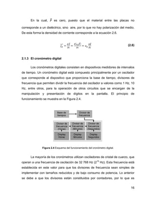 16
En la cual, es cero, puesto que el material entre las placas no
corresponde a un dieléctrico, sino aire, por lo que no hay polarización del medio.
De esta forma la densidad de corriente corresponde a la ecuación 2.6.
(2.6)
2.1.3 El cronómetro digital
Los cronómetros digitales consisten en dispositivos medidores de intervalos
de tiempo. Un cronómetro digital está compuesto principalmente por un oscilador
que corresponde al dispositivo que proporciona la base de tiempo, divisores de
frecuencia que permiten dividir la frecuencia del oscilador a valores como 1 Hz, 10
Hz, entre otros, para la operación de otros circuitos que se encargan de la
manipulación y presentación de dígitos en la pantalla. El principio de
funcionamiento se muestra en la Figura 2.4.
Figura 2.4 Esquema del funcionamiento del cronómetro digital.
La mayoría de los cronómetros utilizan osciladores de cristal de cuarzo, que
operan a una frecuencia de oscilación de 32 768 Hz (215
Hz). Esta frecuencia está
establecida en este valor para que los divisores de frecuencia sean simples de
implementar con tamaños reducidos y de bajo consumo de potencia. Lo anterior
se debe a que los divisores están constituidos por contadores, por lo que es
 