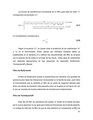 21
La función de transferencia normalizada de un filtro paso bajo de orden “n”
corresponde a la ecuación 2.7.
(2.7)
La normalización corresponde a:
C
s
p
ω
= (2.8)
Según la ecuación 2.7, se puede notar la existencia de los coeficientes “m”
y “q” en el denominador. Estos valores son definidos mediante tablas ya
establecidas en la literatura [1] y definen las características del filtro de acuerdo
con la posición de los polos en el lugar de las raíces. Estos tipos de coeficientes
son definidos básicamente en tres esquemas de respuesta: Butterworth,
Tschebyscheff y Bessel.
Filtro de Butterworth
El filtro de Butterworth posee la característica de mantener una igualdad de
ganancia para todas las frecuencias involucradas en la banda de paso, pero tiene
el inconveniente que se necesita un filtro de un grado de magnitud elevado para
tener una banda de transición más pequeña como se muestra en la Figura 2.8, por
lo que se necesita de muchos elementos de circuitos para implementarlo.
Filtro de Tschebyscheff
Este tipo de filtro se caracteriza por poseer un rizado en la banda de paso,
por lo que la ganancia no es igual para todas las frecuencias de la banda pasante.
La ventaja de este tipo de filtro es que es más selectivo en comparación al filtro de
 