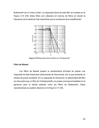 22
Butterworth de un mismo orden. La respuesta típica de este filtro se muestra en la
Figura 2.10 [19]. Estos filtros son utilizados en bancos de filtros en donde la
frecuencia de la señal es más importante que la constancia de la amplificación.
Figura 2.10 Respuesta típica del filtro de Tschebyscheff.
Filtro de Bessel
Los filtros de Bessel poseen la característica principal de poseer una
respuesta de fase lineal para cierta banda de frecuencias, por lo que presenta un
retraso de grupo constante. En su respuesta en frecuencia, la selectividad del filtro
es más pobre que un filtro de Tschebyscheff y no posee una buena linealidad en la
ganancia para la banda pasante como los filtros de Butterworth. Estas
características se pueden observar en la Figura 2.11 [19].
 
