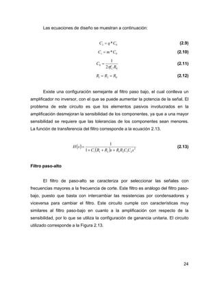 24
Las ecuaciones de diseño se muestran a continuación:
02 *CqC = (2.9)
01 *CmC = (2.10)
0
0
2
1
Rf
C
Cπ
= (2.11)
021 RRR == (2.12)
Existe una configuración semejante al filtro paso bajo, el cual conlleva un
amplificador no inversor, con el que se puede aumentar la potencia de la señal. El
problema de este circuito es que los elementos pasivos involucrados en la
amplificación desmejoran la sensibilidad de los componentes, ya que a una mayor
sensibilidad se requiere que las tolerancias de los componentes sean menores.
La función de transferencia del filtro corresponde a la ecuación 2.13.
( )
( ) 2
21212111
1
sCCRRsRRC
sH
+++
= (2.13)
Filtro paso-alto
El filtro de paso-alto se caracteriza por seleccionar las señales con
frecuencias mayores a la frecuencia de corte. Este filtro es análogo del filtro paso-
bajo, puesto que basta con intercambiar las resistencias por condensadores y
viceversa para cambiar el filtro. Este circuito cumple con características muy
similares al filtro paso-bajo en cuanto a la amplificación con respecto de la
sensibilidad, por lo que se utiliza la configuración de ganancia unitaria. El circuito
utilizado corresponde a la Figura 2.13.
 