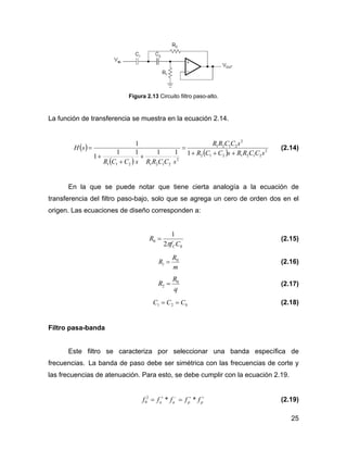 25
Figura 2.13 Circuito filtro paso-alto.
La función de transferencia se muestra en la ecuación 2.14.
( )
( )
( ) 2
2121212
2
2121
2
2121211
11111
1
1
sCCRRsCCR
sCCRR
sCCRRsCCR
sH
+++
=
+
+
+
= (2.14)
En la que se puede notar que tiene cierta analogía a la ecuación de
transferencia del filtro paso-bajo, solo que se agrega un cero de orden dos en el
origen. Las ecuaciones de diseño corresponden a:
0
0
2
1
Cf
R
Cπ
= (2.15)
m
R
R 0
1 = (2.16)
q
R
R 0
2 = (2.17)
021 CCC == (2.18)
Filtro pasa-banda
Este filtro se caracteriza por seleccionar una banda específica de
frecuencias. La banda de paso debe ser simétrica con las frecuencias de corte y
las frecuencias de atenuación. Para esto, se debe cumplir con la ecuación 2.19.
++−+
== ppaa fffff **2
0 (2.19)
 