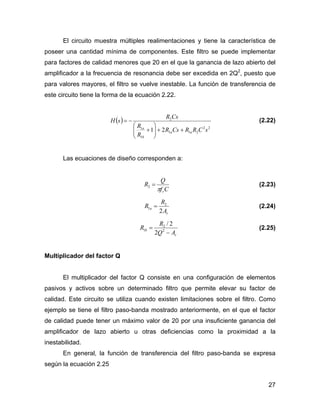 27
El circuito muestra múltiples realimentaciones y tiene la característica de
poseer una cantidad mínima de componentes. Este filtro se puede implementar
para factores de calidad menores que 20 en el que la ganancia de lazo abierto del
amplificador a la frecuencia de resonancia debe ser excedida en 2Q2
, puesto que
para valores mayores, el filtro se vuelve inestable. La función de transferencia de
este circuito tiene la forma de la ecuación 2.22.
( )
22
211
1
1
2
21 sCRRCsR
R
R
CsR
sH
aa
b
a
++⎟⎟
⎠
⎞
⎜⎜
⎝
⎛
+
−= (2.22)
Las ecuaciones de diseño corresponden a:
Cf
Q
R
rπ
=2 (2.23)
r
a
A
R
R
2
2
1 = (2.24)
r
b
AQ
R
R
−
= 2
2
1
2
2/
(2.25)
Multiplicador del factor Q
El multiplicador del factor Q consiste en una configuración de elementos
pasivos y activos sobre un determinado filtro que permite elevar su factor de
calidad. Este circuito se utiliza cuando existen limitaciones sobre el filtro. Como
ejemplo se tiene el filtro paso-banda mostrado anteriormente, en el que el factor
de calidad puede tener un máximo valor de 20 por una insuficiente ganancia del
amplificador de lazo abierto u otras deficiencias como la proximidad a la
inestabilidad.
En general, la función de transferencia del filtro paso-banda se expresa
según la ecuación 2.25
 
