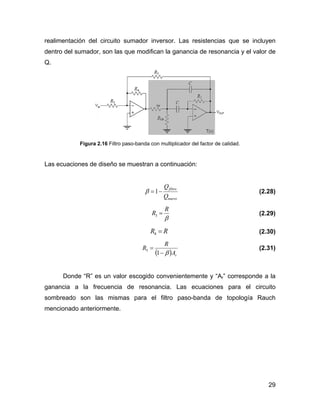 29
realimentación del circuito sumador inversor. Las resistencias que se incluyen
dentro del sumador, son las que modifican la ganancia de resonancia y el valor de
Q.
Figura 2.16 Filtro paso-banda con multiplicador del factor de calidad.
Las ecuaciones de diseño se muestran a continuación:
nuevo
filtro
Q
Q
−=1β (2.28)
β
R
R =3 (2.29)
RR =4 (2.30)
( ) rA
R
R
β−
=
1
5 (2.31)
Donde “R” es un valor escogido convenientemente y “Ar” corresponde a la
ganancia a la frecuencia de resonancia. Las ecuaciones para el circuito
sombreado son las mismas para el filtro paso-banda de topología Rauch
mencionado anteriormente.
 