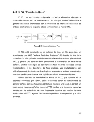 30
2.1.5 El PLL (“Phase Locked Loop”)
El PLL es un circuito conformado por varios elementos electrónicos
conectados en un lazo de realimentación. Su principal función corresponde a
generar una señal sincronizada con la frecuencia de interés de una señal de
entrada o referencia. El esquema básico se muestra en la Figura 2.17.
Figura 2.17 Esquema básico del PLL.
El PLL está constituido por un detector de fase, un filtro paso-bajo, un
amplificador y un VCO (“Voltage Controlled Oscilador”). El detector de fase tiene
como función principal detectar el desfase entre la señal de entrada y la señal del
VCO y generar una señal de error proporcional a la diferencia de fase de las
señales. Existen varios tipos de detectores de fase, los más conocidos son los
multiplicadores y los detectores de fase digitales. Los multiplicadores son
utilizados cuando las tensiones de entrada corresponden a señales cosenoidales,
mientras que los detectores de fase digitales se utilizan en señales digitales.
Dentro del lazo de realimentación existe un VCO, que consiste en un
oscilador controlado por voltaje. Estos osciladores tienen la particularidad de
generar señales con una frecuencia controlable mediante una señal de control. En
caso que no haya una señal de control, el VCO oscila a una frecuencia natural ya
establecida. La estabilidad de esta frecuencia depende de muchos factores
involucrados al VCO. Algunos factores corresponden a la temperatura y el ruido
eléctrico.
 
