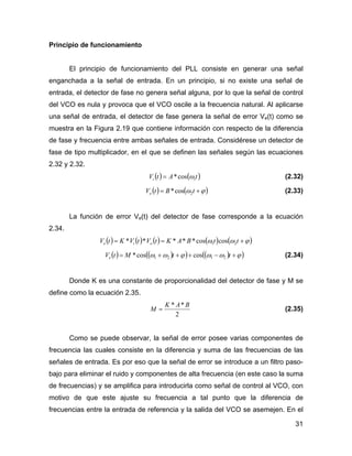 31
Principio de funcionamiento
El principio de funcionamiento del PLL consiste en generar una señal
enganchada a la señal de entrada. En un principio, si no existe una señal de
entrada, el detector de fase no genera señal alguna, por lo que la señal de control
del VCO es nula y provoca que el VCO oscile a la frecuencia natural. Al aplicarse
una señal de entrada, el detector de fase genera la señal de error Ve(t) como se
muestra en la Figura 2.19 que contiene información con respecto de la diferencia
de fase y frecuencia entre ambas señales de entrada. Considérese un detector de
fase de tipo multiplicador, en el que se definen las señales según las ecuaciones
2.32 y 2.32.
( ) ( )tAtVi 1cos* ω= (2.32)
( ) ( )ϕω += tBtVo 2cos* (2.33)
La función de error Ve(t) del detector de fase corresponde a la ecuación
2.34.
( ) ( ) ( ) ( ) ( )ϕωω +== ttBAKtVtVKtV oie 21 coscos*****
( ) ( )( ) ( )( )ϕωωϕωω +−+++= ttMtVe 2121 coscos* (2.34)
Donde K es una constante de proporcionalidad del detector de fase y M se
define como la ecuación 2.35.
2
** BAK
M = (2.35)
Como se puede observar, la señal de error posee varias componentes de
frecuencia las cuales consiste en la diferencia y suma de las frecuencias de las
señales de entrada. Es por eso que la señal de error se introduce a un filtro paso-
bajo para eliminar el ruido y componentes de alta frecuencia (en este caso la suma
de frecuencias) y se amplifica para introducirla como señal de control al VCO, con
motivo de que este ajuste su frecuencia a tal punto que la diferencia de
frecuencias entre la entrada de referencia y la salida del VCO se asemejen. En el
 