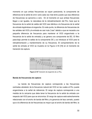 32
momento en que ambas frecuencias se vayan pareciendo, la componente de
diferencia de la señal de error varía cada vez más lento puesto que esa diferencia
de frecuencias se aproxima a cero. En el momento en que ambas frecuencias
llegan a ser iguales, la naturaleza de la retroalimentación del PLL hace que la
frecuencia de la señal de salida del VCO sea idéntica a la frecuencia de la señal
de entrada lográndose el enganche. En este punto, la diferencia de frecuencias de
las señales del VCO y la entrada es casi nula (“casi” debido a que se necesita una
pequeña diferencia de frecuencia para mantener el VCO enganchado a la
frecuencia de la señal de entrada) y se genera una componente de DC. El filtro
paso-bajo permite la salida de la componente DC y se introduce al VCO para la
retroalimentación y mantenimiento de su frecuencia. El comportamiento de la
señal de entrada al VCO se muestra en la Figura 2.18 [18] en el momento de
transición de captura.
Figura 2.18 Transición de enganche de un PLL.
Banda de frecuencias de captura
La banda de frecuencias de captura corresponde a las frecuencias
centradas alrededor de la frecuencia natural del VCO en las cuales el PLL puede
engancharse a la señal de referencia. El rango de captura corresponde a una
medida de la cercanía que debe tener la frecuencia de la señal de entrada con
respecto del VCO para que se sincronice. El rango de captura está estrechamente
relacionado con el ancho de banda del filtro y la ganancia de lazo cerrado, puesto
que si la diferencia de de frecuencias es mayor que el ancho de banda del filtro, la
 