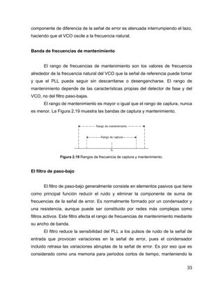 33
componente de diferencia de la señal de error es atenuada interrumpiendo el lazo,
haciendo que el VCO oscile a la frecuencia natural.
Banda de frecuencias de mantenimiento
El rango de frecuencias de mantenimiento son los valores de frecuencia
alrededor de la frecuencia natural del VCO que la señal de referencia puede tomar
y que el PLL pueda seguir sin descarrilarse o desengancharse. El rango de
mantenimiento depende de las características propias del detector de fase y del
VCO, no del filtro paso-bajas.
El rango de mantenimiento es mayor o igual que el rango de captura, nunca
es menor. La Figura 2.19 muestra las bandas de captura y mantenimiento.
Figura 2.19 Rangos de frecuencia de captura y mantenimiento.
El filtro de paso-bajo
El filtro de paso-bajo generalmente consiste en elementos pasivos que tiene
como principal función reducir el ruido y eliminar la componente de suma de
frecuencias de la señal de error. Es normalmente formado por un condensador y
una resistencia, aunque puede ser constituido por redes más complejas como
filtros activos. Este filtro afecta el rango de frecuencias de mantenimiento mediante
su ancho de banda.
El filtro reduce la sensibilidad del PLL a los pulsos de ruido de la señal de
entrada que provocan variaciones en la señal de error, pues el condensador
incluido retrasa las variaciones abruptas de la señal de error. Es por eso que es
considerado como una memoria para periodos cortos de tiempo, manteniendo la
 