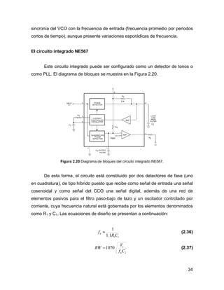 34
sincronía del VCO con la frecuencia de entrada (frecuencia promedio por periodos
cortos de tiempo), aunque presente variaciones esporádicas de frecuencia.
El circuito integrado NE567
Este circuito integrado puede ser configurado como un detector de tonos o
como PLL. El diagrama de bloques se muestra en la Figura 2.20.
Figura 2.20 Diagrama de bloques del circuito integrado NE567.
De esta forma, el circuito está constituido por dos detectores de fase (uno
en cuadratura), de tipo híbrido puesto que recibe como señal de entrada una señal
cosenoidal y como señal del CCO una señal digital, además de una red de
elementos pasivos para el filtro paso-bajo de lazo y un oscilador controlado por
corriente, cuya frecuencia natural está gobernada por los elementos denominados
como R1 y C1. Las ecuaciones de diseño se presentan a continuación:
111.1
1
CR
fn ≈ (2.36)
2
1070
Cf
V
BW
n
i
= (2.37)
 