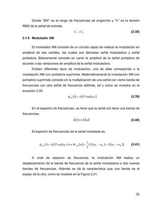 35
Donde “BW” es el rango de frecuencias de enganche y “Vi” es la tensión
RMS de la señal de entrada.
23 CC > (2.38)
2.1.6 Modulador AM
El modulador AM consiste de un circuito capaz de realizar la modulación en
amplitud de dos señales, las cuales son llamadas señal moduladora y señal
portadora. Básicamente consiste en variar la amplitud de la señal portadora de
acuerdo a las variaciones de amplitud de la señal moduladora.
Existen diferentes tipos de modulación, una de ellas corresponde a la
modulación AM con portadora suprimida. Matemáticamente la modulación AM con
portadora suprimida consiste en la multiplicación de una señal con cierta banda de
frecuencias con otra señal de frecuencia definida, tal y como se muestra en la
ecuación 2.39.
( ) ( ) ( )ttxt CAM ωφ cos*= (2.39)
En el espectro de frecuencias, se tiene que la señal x(t) tiene una banda de
frecuencias:
( ) ( )ωXtx ↔ (2.40)
El espectro de frecuencias de la señal modulada es:
( ) ( ) ( ) ( ) ( ) ( )( )mCmCAMCAM XXttxt ωωωωωωφ ++−=Φ↔=
2
1
cos* (2.41)
A nivel de espectro de frecuencia, la modulación AM realiza un
desplazamiento de la banda de frecuencia de la señal moduladora a dos nuevas
bandas de frecuencias. Además se da la característica que una banda es el
espejo de la otra, como se muestra en la Figura 2.21.
 
