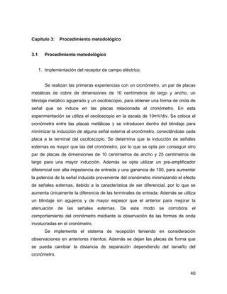 40
Capítulo 3: Procedimiento metodológico
3.1 Procedimiento metodológico
1. Implementación del receptor de campo eléctrico.
Se realizan las primeras experiencias con un cronómetro, un par de placas
metálicas de cobre de dimensiones de 10 centímetros de largo y ancho, un
blindaje metálico agujerado y un osciloscopio, para obtener una forma de onda de
señal que se induce en las placas relacionada al cronómetro. En esta
experimentación se utiliza el osciloscopio en la escala de 10mV/div. Se coloca el
cronómetro entre las placas metálicas y se introducen dentro del blindaje para
minimizar la inducción de alguna señal externa al cronómetro, conectándose cada
placa a la terminal del osciloscopio. Se determina que la inducción de señales
externas es mayor que las del cronómetro, por lo que se opta por conseguir otro
par de placas de dimensiones de 10 centímetros de ancho y 25 centímetros de
largo para una mayor inducción. Además se opta utilizar un pre-amplificador
diferencial con alta impedancia de entrada y una ganancia de 100, para aumentar
la potencia de la señal inducida proveniente del cronómetro minimizando el efecto
de señales externas, debido a la característica de ser diferencial, por lo que se
aumenta únicamente la diferencia de las terminales de entrada. Además se utiliza
un blindaje sin agujeros y de mayor espesor que el anterior para mejorar la
atenuación de las señales externas. De este modo se corrobora el
comportamiento del cronómetro mediante la observación de las formas de onda
involucradas en el cronómetro.
Se implementa el sistema de recepción teniendo en consideración
observaciones en anteriores intentos. Además se dejan las placas de forma que
se pueda cambiar la distancia de separación dependiendo del tamaño del
cronómetro.
 